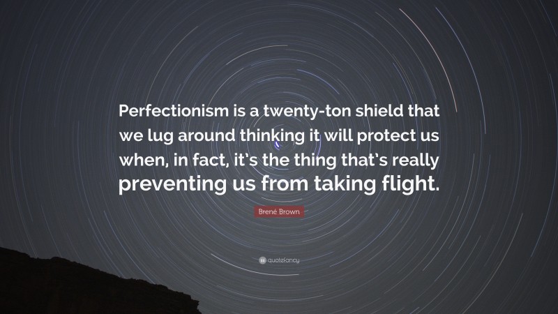 Brené Brown Quote: “Perfectionism is a twenty-ton shield that we lug around thinking it will protect us when, in fact, it’s the thing that’s really preventing us from taking flight.”