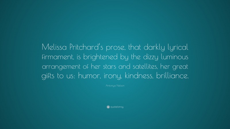 Antonya Nelson Quote: “Melissa Pritchard’s prose, that darkly lyrical firmament, is brightened by the dizzy luminous arrangement of her stars and satellites, her great gifts to us: humor, irony, kindness, brilliance.”