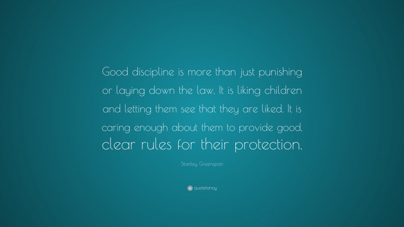 Stanley Greenspan Quote: “Good discipline is more than just punishing or laying down the law. It is liking children and letting them see that they are liked. It is caring enough about them to provide good, clear rules for their protection.”