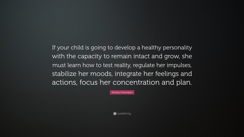 Stanley Greenspan Quote: “If your child is going to develop a healthy personality with the capacity to remain intact and grow, she must learn how to test reality, regulate her impulses, stabilize her moods, integrate her feelings and actions, focus her concentration and plan.”