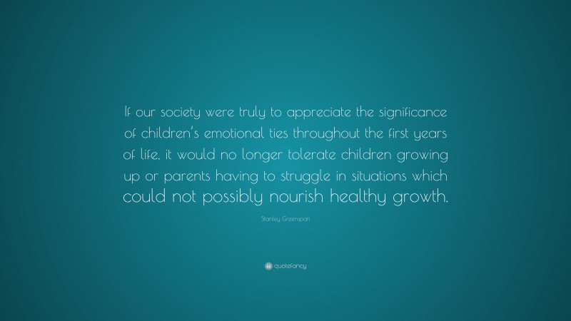 Stanley Greenspan Quote: “If our society were truly to appreciate the significance of children’s emotional ties throughout the first years of life, it would no longer tolerate children growing up or parents having to struggle in situations which could not possibly nourish healthy growth.”