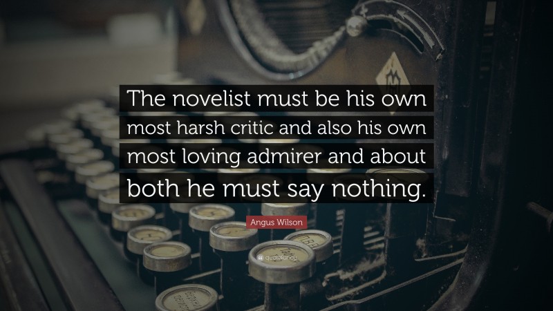 Angus Wilson Quote: “The novelist must be his own most harsh critic and also his own most loving admirer and about both he must say nothing.”