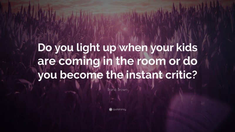 Brené Brown Quote: “Do you light up when your kids are coming in the room or do you become the instant critic?”