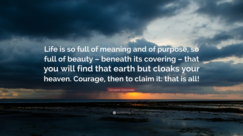 Giovanni Giocondo Quote: “Life is so full of meaning and of purpose, so full of beauty – beneath its covering – that you will find that earth but cloaks your heaven. Courage, then to claim it: that is all!”