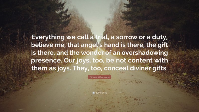 Giovanni Giocondo Quote: “Everything we call a trial, a sorrow or a duty, believe me, that angel’s hand is there, the gift is there, and the wonder of an overshadowing presence. Our joys, too, be not content with them as joys. They, too, conceal diviner gifts.”