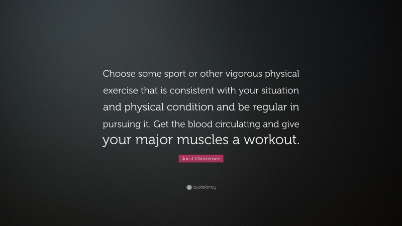 Joe J. Christensen Quote: “Choose some sport or other vigorous physical exercise that is consistent with your situation and physical condition and be regular in pursuing it. Get the blood circulating and give your major muscles a workout.”