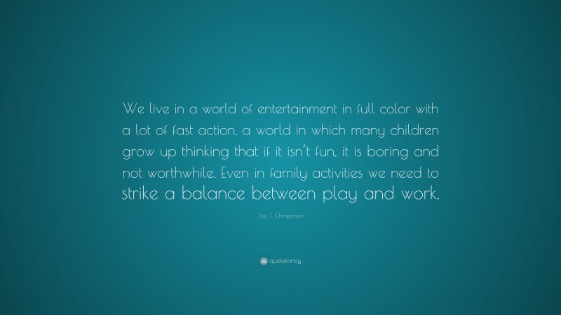 Joe J. Christensen Quote: “We live in a world of entertainment in full color with a lot of fast action, a world in which many children grow up thinking that if it isn’t fun, it is boring and not worthwhile. Even in family activities we need to strike a balance between play and work.”