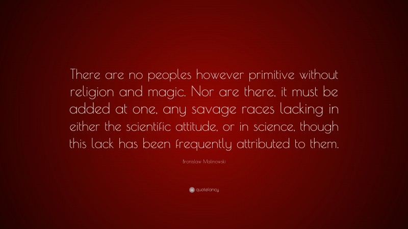 Bronislaw Malinowski Quote: “There are no peoples however primitive without religion and magic. Nor are there, it must be added at one, any savage races lacking in either the scientific attitude, or in science, though this lack has been frequently attributed to them.”
