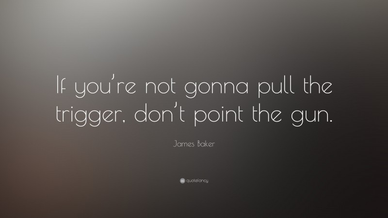 James Baker Quote: “If you’re not gonna pull the trigger, don’t point the gun.”