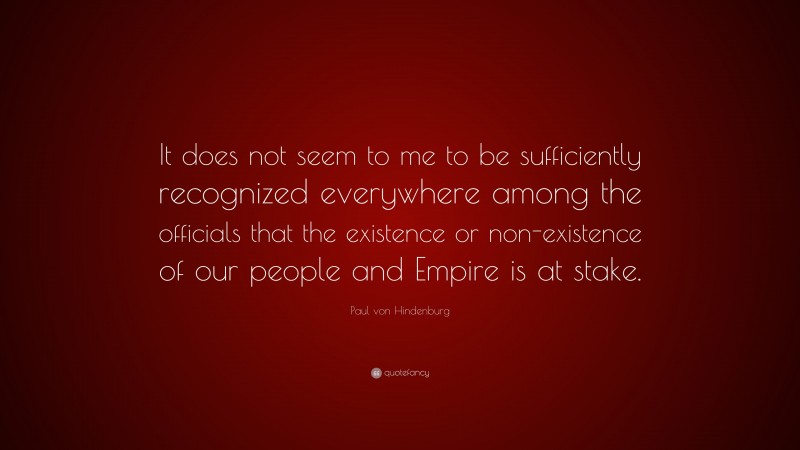 Paul von Hindenburg Quote: “It does not seem to me to be sufficiently recognized everywhere among the officials that the existence or non-existence of our people and Empire is at stake.”
