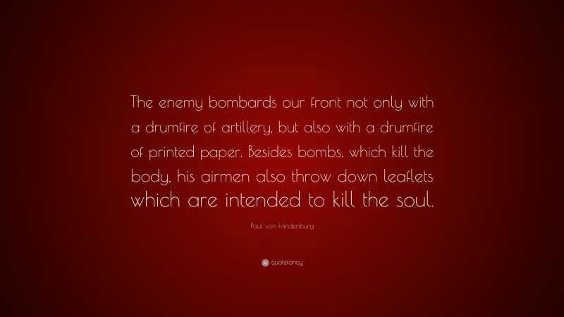 Paul von Hindenburg Quote: “The enemy bombards our front not only with a drumfire of artillery, but also with a drumfire of printed paper. Besides bombs, which kill the body, his airmen also throw down leaflets which are intended to kill the soul.”