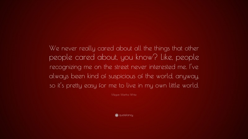 Megan Martha White Quote: “We never really cared about all the things that other people cared about, you know? Like, people recognizing me on the street never interested me. I’ve always been kind of suspicious of the world, anyway, so it’s pretty easy for me to live in my own little world.”