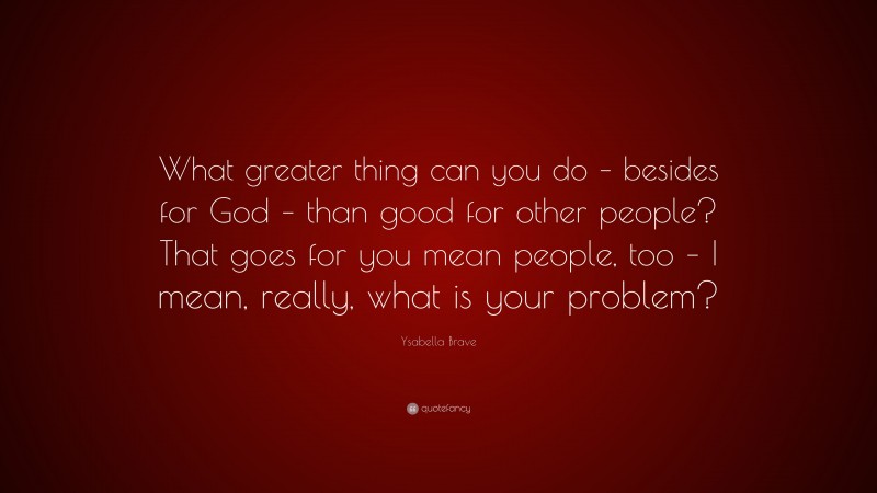 Ysabella Brave Quote: “What greater thing can you do – besides for God – than good for other people? That goes for you mean people, too – I mean, really, what is your problem?”