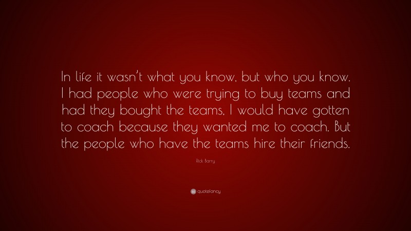 Rick Barry Quote: “In life it wasn’t what you know, but who you know. I had people who were trying to buy teams and had they bought the teams, I would have gotten to coach because they wanted me to coach. But the people who have the teams hire their friends.”