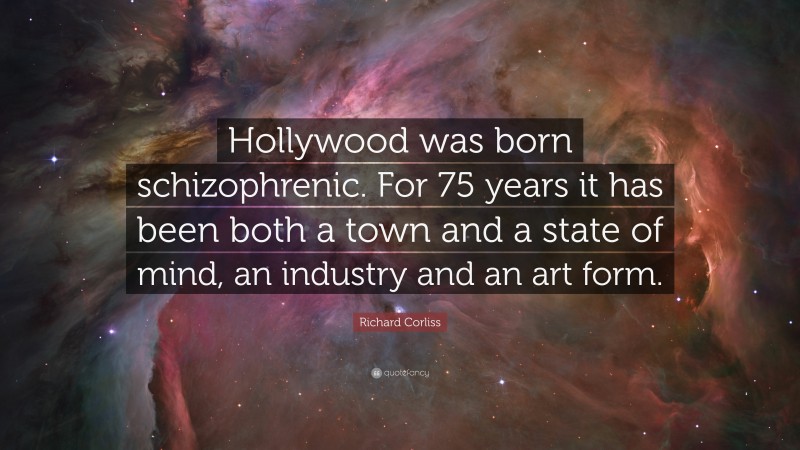Richard Corliss Quote: “Hollywood was born schizophrenic. For 75 years it has been both a town and a state of mind, an industry and an art form.”