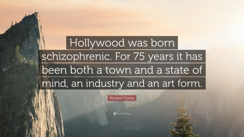 Richard Corliss Quote: “Hollywood was born schizophrenic. For 75 years it has been both a town and a state of mind, an industry and an art form.”