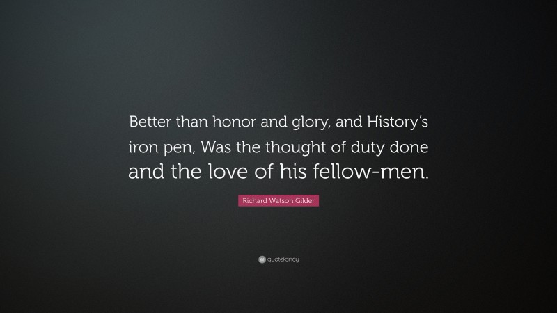 Richard Watson Gilder Quote: “Better than honor and glory, and History’s iron pen, Was the thought of duty done and the love of his fellow-men.”