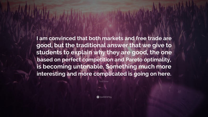 Paul Romer Quote: “I am convinced that both markets and free trade are good, but the traditional answer that we give to students to explain why they are good, the one based on perfect competition and Pareto optimality, is becoming untenable. Something much more interesting and more complicated is going on here.”