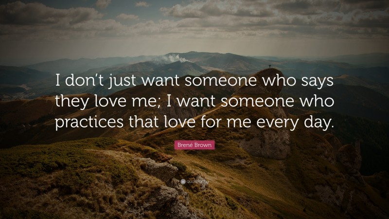Brené Brown Quote: “I don’t just want someone who says they love me; I want someone who practices that love for me every day.”