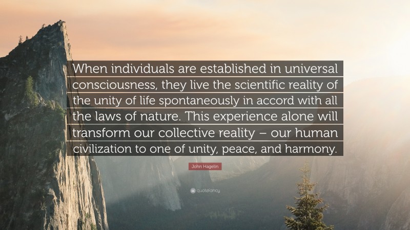 John Hagelin Quote: “When individuals are established in universal consciousness, they live the scientific reality of the unity of life spontaneously in accord with all the laws of nature. This experience alone will transform our collective reality – our human civilization to one of unity, peace, and harmony.”
