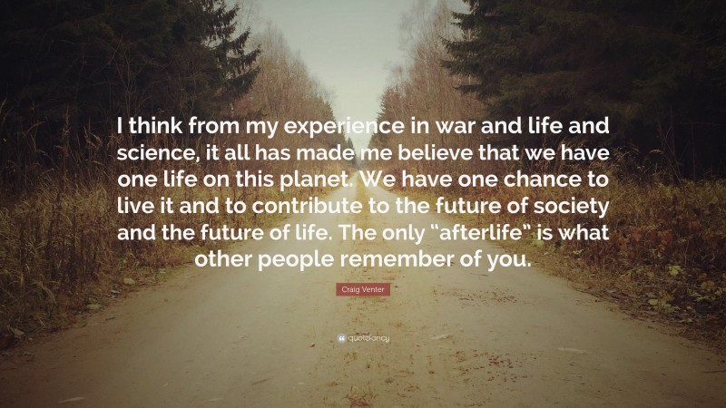 Craig Venter Quote: “I think from my experience in war and life and science, it all has made me believe that we have one life on this planet. We have one chance to live it and to contribute to the future of society and the future of life. The only “afterlife” is what other people remember of you.”