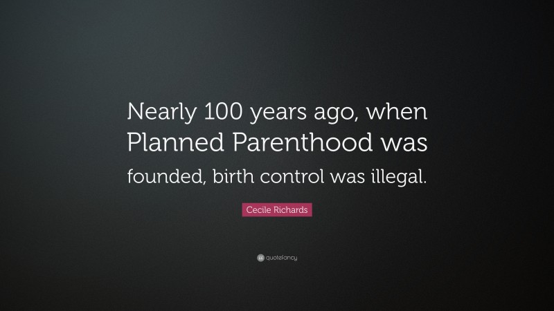 Cecile Richards Quote: “Nearly 100 years ago, when Planned Parenthood was founded, birth control was illegal.”