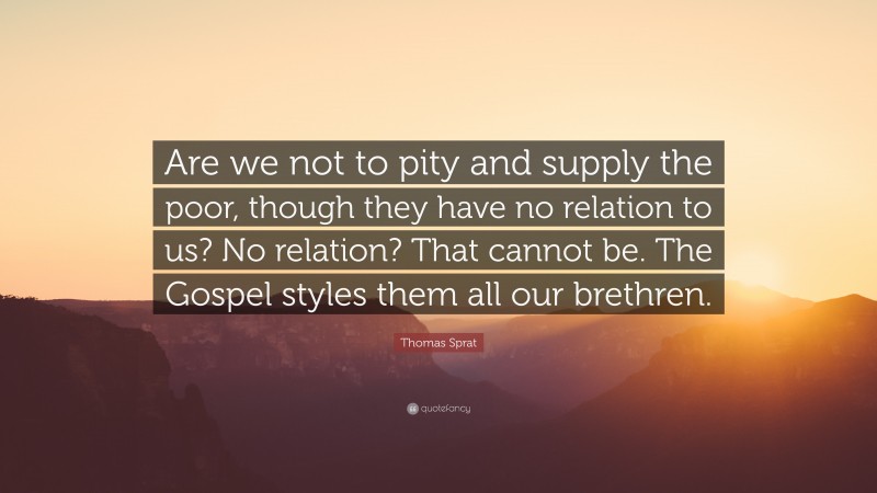 Thomas Sprat Quote: “Are we not to pity and supply the poor, though they have no relation to us? No relation? That cannot be. The Gospel styles them all our brethren.”