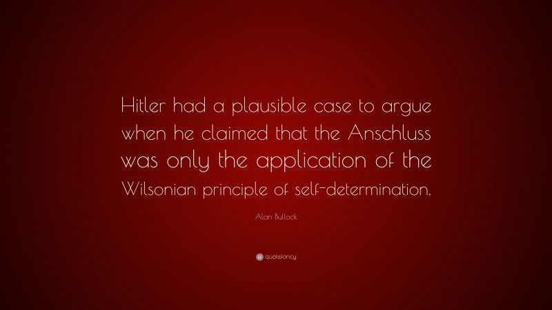 Alan Bullock Quote: “Hitler had a plausible case to argue when he claimed that the Anschluss was only the application of the Wilsonian principle of self-determination.”