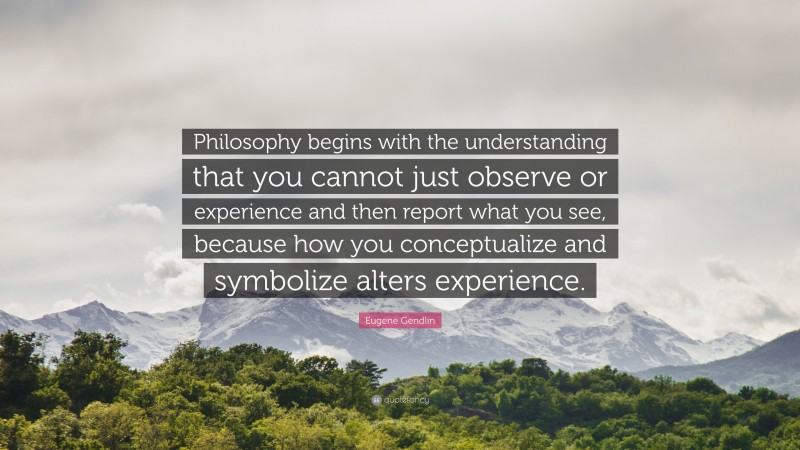 Eugene Gendlin Quote: “Philosophy begins with the understanding that you cannot just observe or experience and then report what you see, because how you conceptualize and symbolize alters experience.”