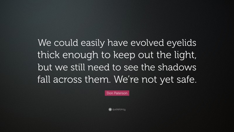 Don Paterson Quote: “We could easily have evolved eyelids thick enough to keep out the light, but we still need to see the shadows fall across them. We’re not yet safe.”