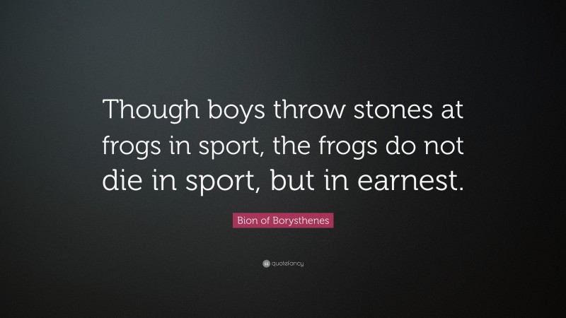 Bion of Borysthenes Quote: “Though boys throw stones at frogs in sport, the frogs do not die in sport, but in earnest.”