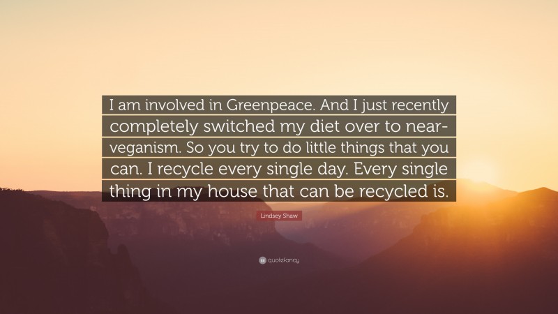 Lindsey Shaw Quote: “I am involved in Greenpeace. And I just recently completely switched my diet over to near-veganism. So you try to do little things that you can. I recycle every single day. Every single thing in my house that can be recycled is.”