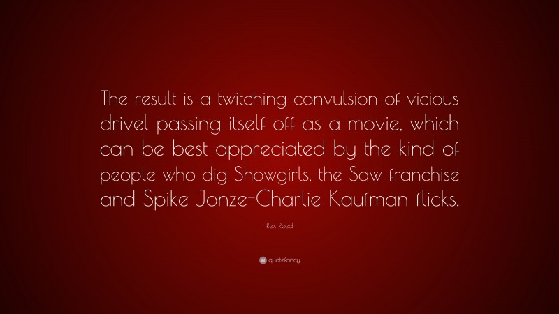 Rex Reed Quote: “The result is a twitching convulsion of vicious drivel passing itself off as a movie, which can be best appreciated by the kind of people who dig Showgirls, the Saw franchise and Spike Jonze-Charlie Kaufman flicks.”
