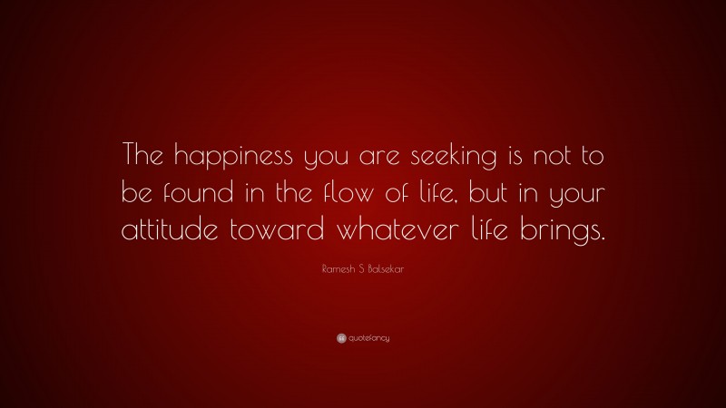 Ramesh S Balsekar Quote: “The happiness you are seeking is not to be found in the flow of life, but in your attitude toward whatever life brings.”