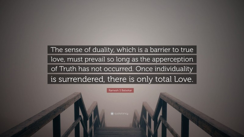 Ramesh S Balsekar Quote: “The sense of duality, which is a barrier to true love, must prevail so long as the apperception of Truth has not occurred. Once individuality is surrendered, there is only total Love.”