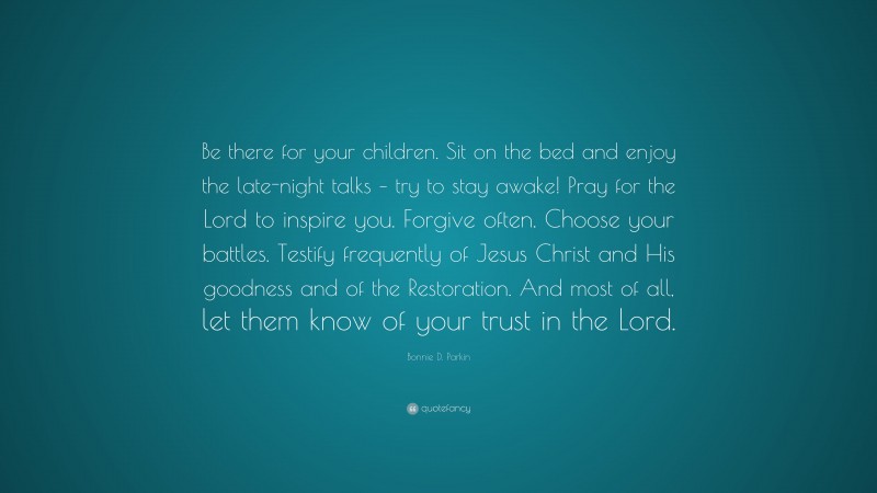 Bonnie D. Parkin Quote: “Be there for your children. Sit on the bed and enjoy the late-night talks – try to stay awake! Pray for the Lord to inspire you. Forgive often. Choose your battles. Testify frequently of Jesus Christ and His goodness and of the Restoration. And most of all, let them know of your trust in the Lord.”