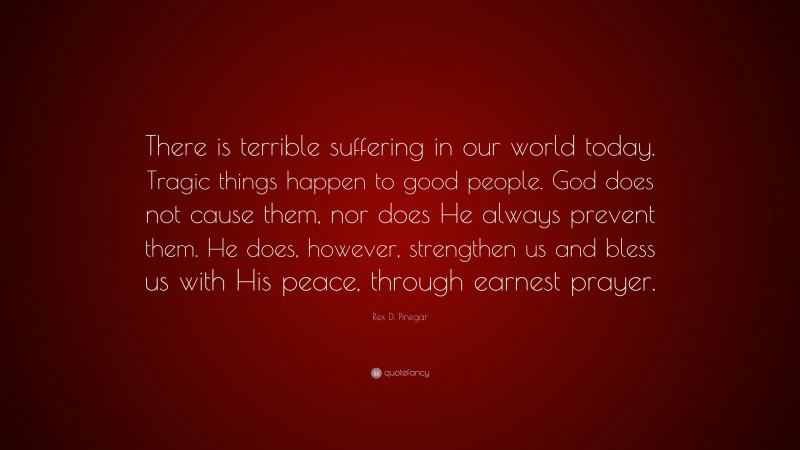 Rex D. Pinegar Quote: “There is terrible suffering in our world today. Tragic things happen to good people. God does not cause them, nor does He always prevent them. He does, however, strengthen us and bless us with His peace, through earnest prayer.”