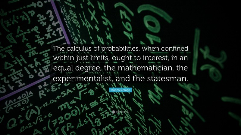 Francois Arago Quote: “The calculus of probabilities, when confined within just limits, ought to interest, in an equal degree, the mathematician, the experimentalist, and the statesman.”