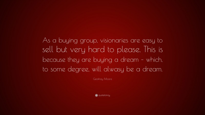 Geoffrey Moore Quote: “As a buying group, visionaries are easy to sell but very hard to please. This is because they are buying a dream – which, to some degree, will alwasy be a dream.”
