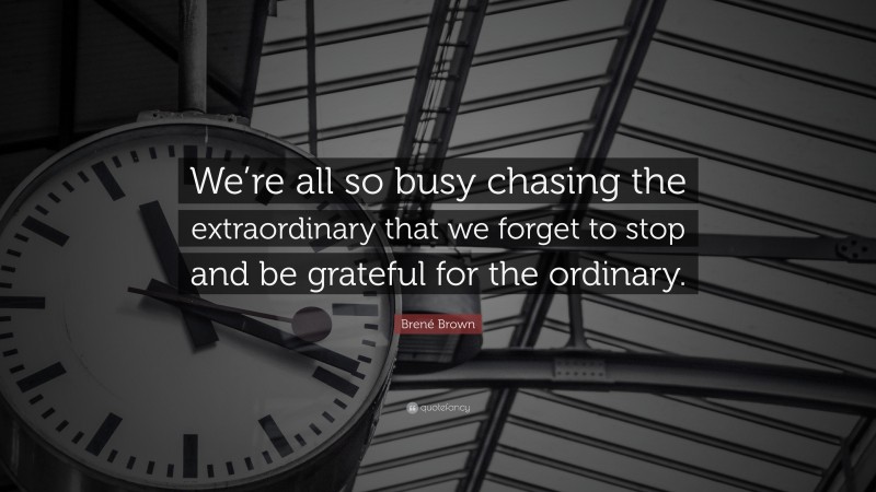 Brené Brown Quote: “We’re all so busy chasing the extraordinary that we forget to stop and be grateful for the ordinary.”