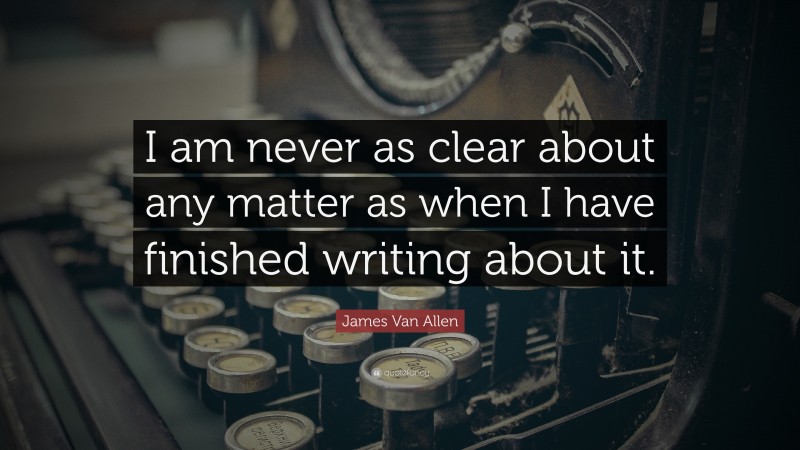 James Van Allen Quote: “I am never as clear about any matter as when I have finished writing about it.”