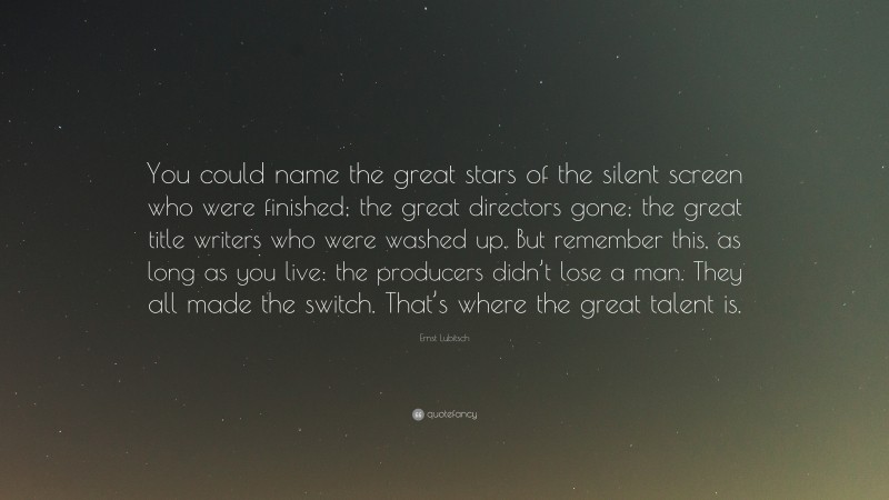 Ernst Lubitsch Quote: “You could name the great stars of the silent screen who were finished; the great directors gone; the great title writers who were washed up. But remember this, as long as you live: the producers didn’t lose a man. They all made the switch. That’s where the great talent is.”