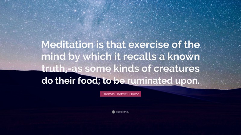 Thomas Hartwell Horne Quote: “Meditation is that exercise of the mind by which it recalls a known truth,-as some kinds of creatures do their food; to be ruminated upon.”