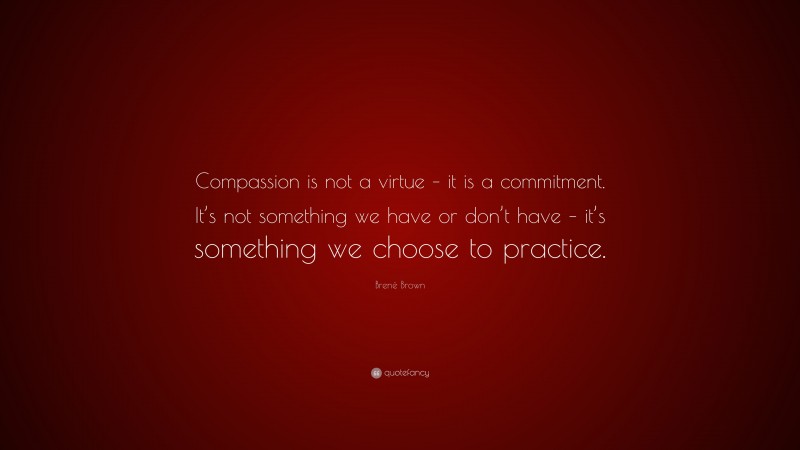 Brené Brown Quote: “Compassion is not a virtue – it is a commitment. It’s not something we have or don’t have – it’s something we choose to practice.”