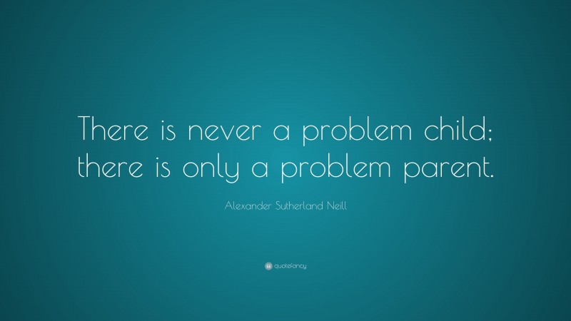 Alexander Sutherland Neill Quote: “There is never a problem child; there is only a problem parent.”