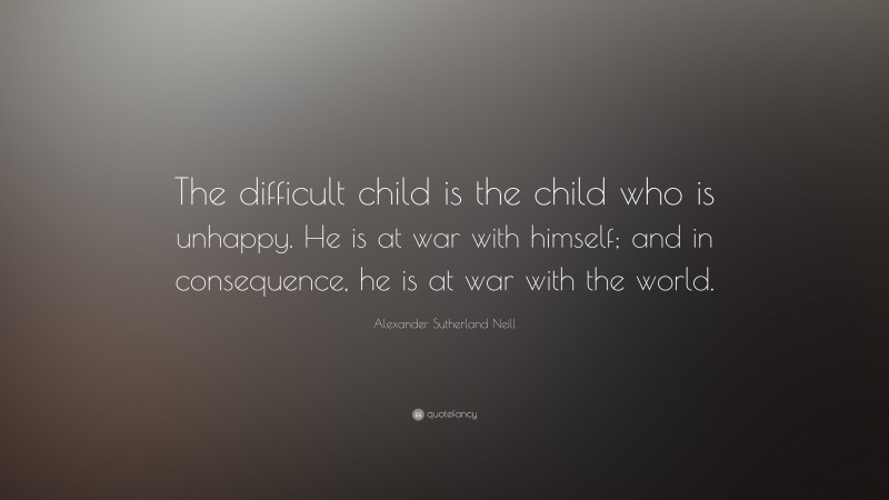 Alexander Sutherland Neill Quote: “The difficult child is the child who is unhappy. He is at war with himself; and in consequence, he is at war with the world.”
