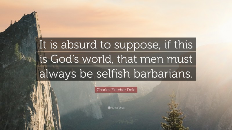Charles Fletcher Dole Quote: “It is absurd to suppose, if this is God’s world, that men must always be selfish barbarians.”