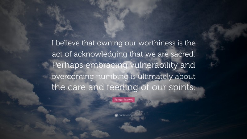Brené Brown Quote: “I believe that owning our worthiness is the act of acknowledging that we are sacred. Perhaps embracing vulnerability and overcoming numbing is ultimately about the care and feeding of our spirits.”