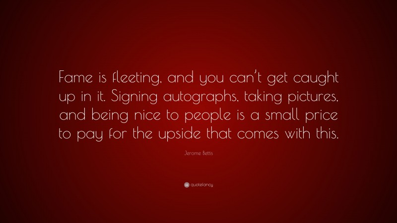 Jerome Bettis Quote: “Fame is fleeting, and you can’t get caught up in it. Signing autographs, taking pictures, and being nice to people is a small price to pay for the upside that comes with this.”
