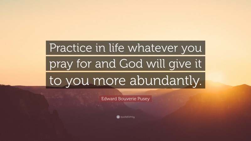 Edward Bouverie Pusey Quote: “Practice in life whatever you pray for and God will give it to you more abundantly.”